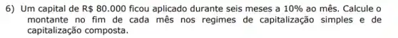 6) Um capital de R 80.000 ficou aplicado durante seis meses a 10%  ao mês. Calcule o
montante no fim de cada mes nos regimes de capitalização simples e de
capitalização composta.