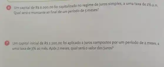 6 Um capital de R 8.000,00
foi capitalizado no regime de juros simples, a uma taxa de 2%  a.m.
Qual será o montante ao final de um período de 5 meses?
7 Um capital inicial de R 2.500,00 foi aplicado a juros compostos por um período de 2 meses, a
uma taxa de 3%  ao mês. Após 2 meses, qual será o valor dos juros?