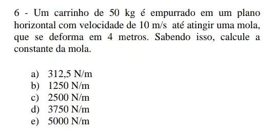 6 - Um carrinho de 50 kg é empurrado em um plano
horizontal com velocidade de 10m/s até atingir uma mola,
que se deforma em 4 metros. Sabendo isso , calcule a
constante da mola.
a) 312,5N/m
b) 1250N/m
c) 2500N/m
d) 3750N/m
e) 5000N/m