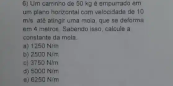 6) Um carrinho de 50 kg é empurrado em
um plano horizontal com velocidade de 10
m/s até atingir uma mola , que se deforma
em 4 metros . Sabendo isso , calcule a
constante da mola.
1250N/m
b) 2500N/m
c) 3750N/m
d) 5000N/m
6250N/m