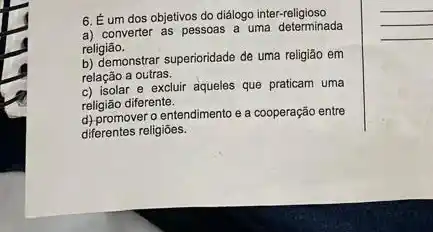 6. Éum dos objetivos do diálogo inter-religioso
a) converter as pessoas a uma determinada
religião.
b) demonstrar superioridade de uma religião em
relação a outras.
c) isolar e excluir aqueles que praticam uma
religião diferente.
d) promover o entendimento e a cooperação entre
diferentes religiōes.