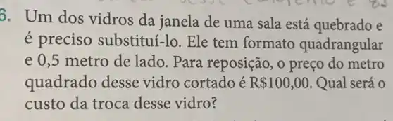 6. Um dos vidros da janela de uma sala está quebrado e
é preciso substituí-lo. Ele tem formato quadrangular
e 0,5 metro de lado. Para reposição, 0 preço do metro
quadrado desse vidro cortado é R 100,00 . Qual será 0
custo da troca desse vidro?