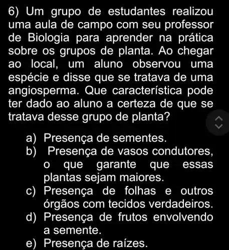 6) Um grupo de estuda ntes realizou
uma aula de campo com seu protessor
de Biologia para aprender na prática
sobre os grupos de planta. Ao r
áo local, um aluno	servou uma
espécie e disse que se tratava de uma
angiosp erma. Qu e caract erística pode
ter dado ao aluno a certeza de que se
tratava dess e grupo de planta?
a) Pre senca de sementes.
b Prese condutores,
aue garante que essa s
plantas sejam maiores.
c) Pre senca I de folhas outros
órgãos com tecidos verdadeiros.
d) Pre senc a de frutos envolvendo
a semente.
e ) Pre seng a de raíz es.