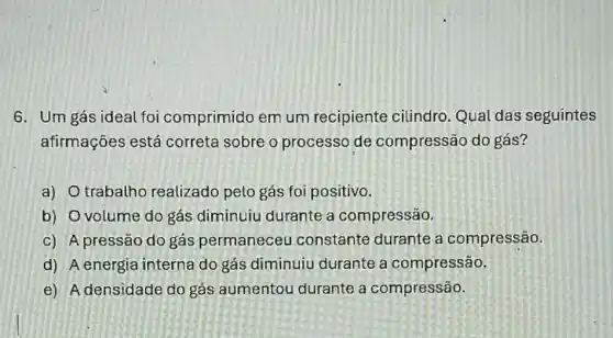 6. Um gás ideal foi comprimido em um recipiente cilindro. Qual das seguintes
afirmações está correta sobre o processo de compressão do gás?
a) trabalho realizado pelo gás foi positivo.
b) Ovolume do gás diminuiu durante a compressão.
c) A pressão do gás permaneceu constante durante a compressão.
d) A energia interna do gás diminuiu durante a compressão.
e) A densidade do gás aumentou durante a compressão.