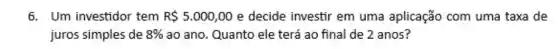 6. Um investidor tem R 5.000,00 e decide investir em uma aplicação com uma taxa de
juros simples de 8%  ao ano. Quanto ele terá ao final de 2 anos?