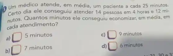 6 Um médico atende, em média, um paciente a cada 25 minutos.
Certo dia ele conseguiu atender 14 pessoas em 4 horas e 12 mi-
nutos Quantos minutos ele conseguiu economizar, em média, em
cada atendimento?
a)
5 minutos
c) square  9 minutos
b)
7 minutos
d) 6 minutos