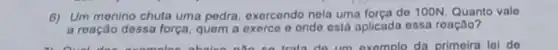 6) Um menino chuta uma pedra, oxercendo nela uma forca do 100N. Quanto vale
a reação dessa força quem a exerce o onde ostá aplicada essa reação?