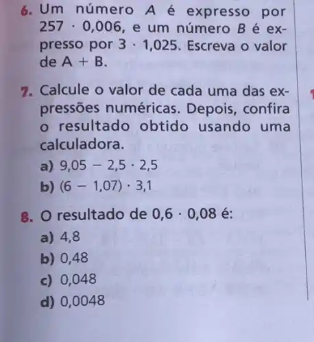 6. Um número A é expresso por
257cdot 0,006 , e um número B é ex-
presso por 3cdot 1,025 Escreva o valor
de A+B
7. Calcule o valor de cada uma das ex-
pressōes numéricas. Depois , confira
- resultado obtido usando uma
calculadora.
a) 9,05-2,5cdot 2,5
b) (6-1,07)cdot 3,1
8. O resultado de 0,6cdot 0,08 é:
a) 4,8
b) 0,48
c) 0,048
d) 0,0048