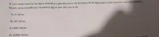 6. Um reservatório de água distribui cada dia cerca de 60.000ml de água para cada casa de uma comunidade.
Assim uma residência receberá água por dia cerca de
A) 6 litros.
B) 60 litros.
C) 600 litros.
D) 6000 litros.