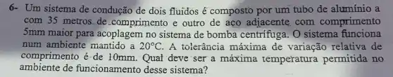 6- Um sistema de condução de dois fluidos é composto por um tubo de alumínio a
com 35 metros.de comprimento e outro de aco adjacente,com comprimento
5mm maior para acoplagem no sistema de bomba centrifuga. O sistema funciona
num ambiente mantido a 20^circ C . A tolerância máxima de variação relativa . de
comprimento é-de 10mm.Qual deve ser a máxima temperatura permitida no
ambiente de funcionamento desse sistema?