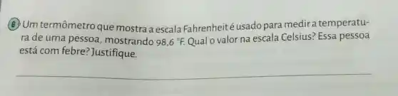 6 Um termômetro que mostra a escala Fahrenheit usado para medira temperatu-
rade uma pessoa , mostrando 98,6^circ F. Qual o valor na escala Celsius ? Essa pessoa
está com febre ?Justifique.
__