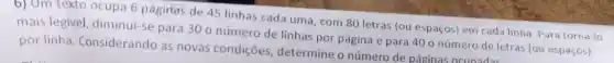 6) Um texto ocupa 6 pagina's de 45 linhas cada uma, com 80 letras (ou espaços)em cada linha. Para torná-lo
mais legivel diminui-se para 300 número de linhas por página e para 40 o número de letras (ou espaços)
por linha Considerando as novas condições determine o número de páginas ocunadas