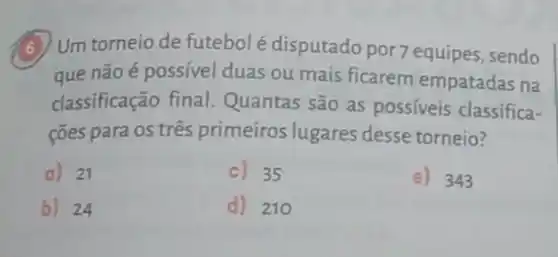 6) Um torneio de futebol é disputado por 7 equipes, sendo
que não é possível duas ou mais ficarem empatadas na
classificação final Quantas são as possíveis classifica-
cões para os três primeiros lugares desse torneio?
a) 21
c) 35
e) 343
b) 24
d) 210