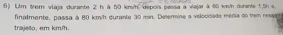 6) Um trem viaja durante 2 h à 50km/h depois passa a viajar à 60km/h durante 1,5h e,
finalmente , passa à 80km/h durante 30 min Determine a velocidade média do trem nesses
trajeto, em km/h