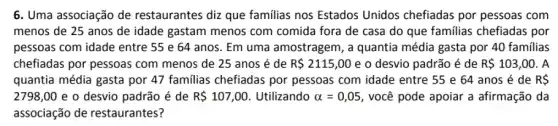 6. Uma associação de restaurantes diz que familias nos Estados Unidos chefiadas por pessoas com
menos de 25 anos de idade gastam menos com comida fora de casa do que familias chefiadas por
pessoas com idade entre 55 e 64 anos Em uma amostragem, a quantia média gasta por 40 familias
chefiadas por pessoas com menos de 25 anos é de R 2115,00 e o desvio padrão é de R 103,00 . A
quantia média gasta por 47 familias chefiadas por pessoas com idade entre 55 e 64 anos é de R 
2798,00 e o desvio padrão é de R 107,00 Utilizando alpha =0,05 , você pode apoiar a afirmação da
associação de restaurantes?