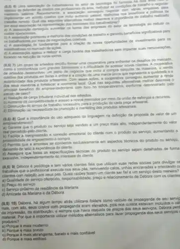 6) Uma associação de trabalhadores do setor de tecnologia foi formada há dos and will
objetivo de defender as diretos dos profissionals da área, melhorar as condições de trabalho e negociar
salarios. Recenteme consegult com várias empresas
implementar um acondo coletivo que indui aumento remoto. Qual das alternatives melhor descreve a importancia do trabalho realizado
por essa associaçǎo na representação dos interesses dos trabalha
a) A associaçǎo conseguiu aumentar os lucros das empresas do selor de tecnologia ao reduzir os
custos operacionais.
b promoveu a melhoria das condigites de trabalho e garantiu beneficios significativos para
os trabalhadores por meio de negociaptes
foi fundamental para a criação de novas oportunidades de investimento para os
trabalhadores no mercado de ações.
ajudou a reduzir a carga horária dos trabalhadores sem impactar suas remuneraçōes,
focando na redução de horas extras.
(0,5) 7) Um grupo de artesãos decidiu formar uma cooperativa para enfrentar os desafios do mercado,
como a concorréncia com grandes fabricantes e a de acessar novos clientes. A cooperativa
de artesaos desenvolveu um plano de negocios que inclui a compra conjunta de materiais
coletiva dos produtos em feiras e online e a criação de uma marca única que representa a qualidade e a
autenticidade dos produtos artesanais . Com essas açōes a cooperativa conseguit aumentar a renda
dos seus membros e fortalecer a economia local. Qual alternativas melhor descreve o
principal beneficio do empreendedorismo com foco no cooperativismo .conforme demonstrado pelo
estudo de caso?
a) Redução da carga tributária individual dos artesãos.
b) Aumento da competitividade e acesso a novos mercados por meio da união de esforços e recursos.
c) Diminuição do tempo de trabalino necessário para a produção de cada peça artesanal.
d) Eliminação da necessidade de promoção e marketing dos produtos artesanais.
(0.5)8) Qual a importância do uso adequado da linguagem na definição da proposta de valor de um
empreend imento?
a) Garante que o produto ou serviço seja vendido a um preço mais alto independentemente do valor
real percebido pelo cliente.
b) Facilita a compreensac e conexão emocional do cliente com o produto ou serviço aumentando a
probabilidade de engajamento e compra.
c) Permite que se concentre exclusivamente em aspectos técnicos do produto ou serviço,
deixando de lado a experiência do cliente.
d) Assegura que todas as especificaçōes técnicas do produto ou serviço sejam detalhadas de forma
exaustiva independentemente do do cliente.
(0,5) 9) Débora é e tem vários clientes fiéis que utilizam suas redes sociais para divulgar 0
trabalhos que a profissional executa nos seus pés removendo calos unhas encravadas e orientando 0
clientes com relação aos seus pés. Quais razões fazem um cliente ser fiel a um serviço desta maneira?
a) Qualidade do serviço oferecido responsabilidade , preço e relacionamento de Débora com os clientes
b) Preço do serviço
c) Serviço próximo da residência da Mariana
d) Amizade da Mariana e da Débora
(0.5)10) Débora, há algum tempo atrás utilizava folders como veículo de propaganda de seu servic
mas, com isto, seus custos com propaganda eram elevados, pois nos custos incluidos o val
da impressão, da sempre que havia de preços dos seus serviços, Débora perd
material. Por que é importante utilizar métodos alternativos para fazer propaganda dos seus servicos
produtos?
a) Porque é mais moderno
b) Porque é mais bonito
c) Porque é mais abrangente, barato e mais confiável
d) Porque é mais estiloso