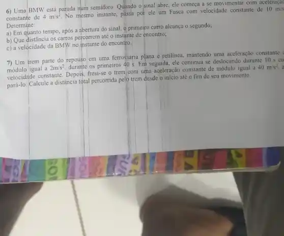 6) Uma BMW está parada num semáforo Quando o sinal abre , ele começa se movimentar com aceleraçac
constante de 4m/s^2
No mesmo instante passa por ele um Fusca com velocidade constante de
10m/s
Determine:
a) Em quanto tempo , após a abertura do sinal, o primeiro carro alcança o segundo;
b) Que distância os carros percorrem até o instante de encontro;
c) a velocidade da BMW no instante do encontro.
7) Um trem parte do repou0 em uma ferroviária plana e retilinea, mantendo uma aceleração constante
módulo igual a
2m/s^2
durante os primeiros 405. Em seguida, ele continua se deslocando durante 10 s co
velocidade constante . Depois, freia-se o trem com uma aceleração constante de módulo igual a
40m/s^2
pará-lo. Calcule a distância total percorrida pelo trem desde o início até o fim de seu movimento.