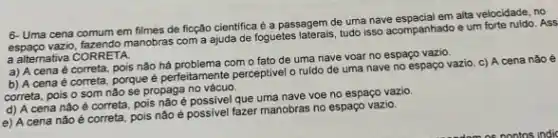 6- Uma cena comum em filmes de ficção cientifica é a passagem de uma nave espacial em alta velocidade, no
espaço vazio, fazendo manobras com a ajuda de foguetes tudo isso acompanhado e um forte ruido. Ass
a alternativa CORRETA.
a) A cena é correta, pois não há com o fato de uma nave voar no espaço vazio.
b) A cena é correta, porque é perfeitamente perceptivel o ruldo de uma nave no espaço vazio. c) A cena nào é
correta, pois o som nǎo se propaga no vácuo.
d) A cena nào é correta, pois não é que uma nave voe no espaço vazio
e) A cena nào é correta, pois não possivel fazer manobras no espaço vazio.