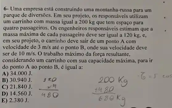 6- Uma empresa está construindo uma montanha-russa para um
parque de diversões. Em seu projeto, os responsáveis utilizam
um carrinho com massa igual a 200 kg que tem espaço para
quatro passageiros. Os engenheiros responsáveis estimam que a
massa máxima de cada passageiro deve ser igual a 120 kg, e,
em seu projeto, 0 carrinho deve sair de um ponto A com
velocidade de 3m/s até o ponto B , onde sua velocidade deve
ser de 10m/s O trabalho máximo da força resultante,
considerando um carrinho com sua capacidade máxima, para ir
do ponto A ao ponto B, é igual a:
A) 34.000 J.
B) 30940 J.
C) 21.840 J.
D) 14 .560 J.
E) 2.380J.