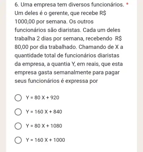 6. Uma empresa tem diversos funcionários.
Um deles é o gerente, que recebe RS
1000,00 por semana. Os outros
funcionários são diaristas. Cada um deles
trabalha 2 dias por semana , recebendo RS
80,00 por dia trabalhad ). Chamando de X a
quantidade total de funcionários diaristas
da empresa, a quantia Y, em reais, que esta
empresa gasta semanalmente para pagar
seus funcionários é expressa por
Y=80X+920
Y=160X+840
Y=80X+1080
Y=160X+1000