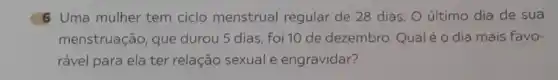 6 Uma mulher tem ciclo menstrual regular de 28 dias O último dia de sua
menstruação, que durou 5 dias, foi 10 de dezembro. Qualé o dia mais favo-
rável para ela ter relação sexual e engravidar?