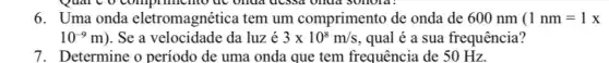 6. Uma onda eletromagnética tem um comprimento de onda de 600 nm (1 nm = 1 x
10^-9m) . Se a velocidade da luz é 3times 10^8m/s , qual é a sua frequência?
7. Determine o período de uma onda que tem frequência de 50 Hz.