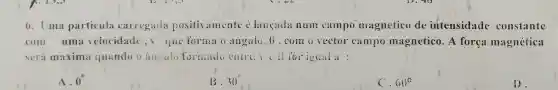 6. Uma particula carregada positivamente acute (hat (e)) langada num campo magnetico de intensidade constante
com uma velocidade , 1, que forma G angulo, B ,com o vector campo magnetico. A força magnética
será maxima quandoo ampulo formado entre
A. 0^circ 
30^circ 
60^circ 
13.