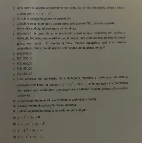 6. Uma pedra é langada verticalmente para cima Ao fim de t segundos , atinge a altura
h, dada por: h=40t-5t^2
a) Calcule a posição da pedra no instante 2s.
b) Calcule o instante em que a pedra passa pela posição 75m durante a subida.
c) Determine a altura máxima que a pedra atinge.
proço, ela vende 100 combos a mais . Nessas condições, qual é a máxima
arrecadação diária que ela espera obter com a venda desse combo?
a) R 2,000,00
b) R 3.200,00
c) R 3.600,00
d) R 4.000,00
e) R 4,800,00
8. Uma empresa de fabricação de embalagens modelou o custo que tem com a
produção com base na função
C(x)=8x^2-320x+2400 em que xé a quantidade
de material necessário para a produção em toneladas. A partir dessas informações,
determine:
a) a quantidade de material que minimiza o custo de produção.
b) o custo mínimo de produção dessa empresa.
9. Esboce o gráfico cartesiano de cada função a seguir.
a) y=x^2-2x-8
b) y=-2x^2+5x-2
C) y=2x^2-4x+3
d) y=-x^2+4x-2