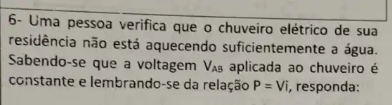 6- Uma pessoa verifica que o chuveiro elétrico de sua
residência não está aquecendo suficienten hente a água.
Sabendo-se que a voltagem V_(AB) aplicada ao chuveiro é
constante e lembrando-se da relação P=Vi responda: