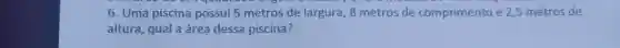 6. Uma piscina possui 5 metros de largura . 8 metros de comprimento e 2,5 metros de
altura , qual a área dessa piscina?