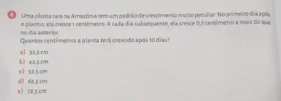 6 Uma plantarara na Amazônia tem um padrãode crescimento muito peculiar. No primeiro dia após
plantio, ela cresce 1 centímetro. A cada dia subsequente, ela cresce 0,5 centímetro a mais do que
no dia anterior.
Quantos centímetros a planta terá crescido após 10 dias?
a) 32,5 cm
b) 42,5 cm
c) 52,5cm
d) 62,5 cm
e) 72,5 cm