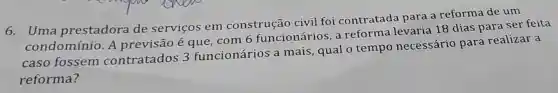 6. Uma prestadora de serviços em construção civil foi contratada para a reforma de um
condomínio A previsão é que, com 6 funcionários a reforma levaria 18 dias para ser feita
caso fossem contratados 3 funcionários a mais, qual o tempo necessário para realizar a
reforma?