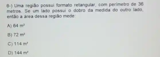 6-) Uma região possui formato retangular, com perímetro de 36
metros. Se um lado possui o dobro da medida do outro lado,
então a área dessa região mede:
A) 64m^2
B) 72m^2
C) 114m^2
D) 144m^2