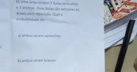 6) Uma urna contém 5 bolas vermelhas
e 3 brancas. Duas bolas são extraídas ao
acaso, com reposição. Qual a
probabilidade de:
a) ambas serem vermelhas
r:
b) ambas serem brancas