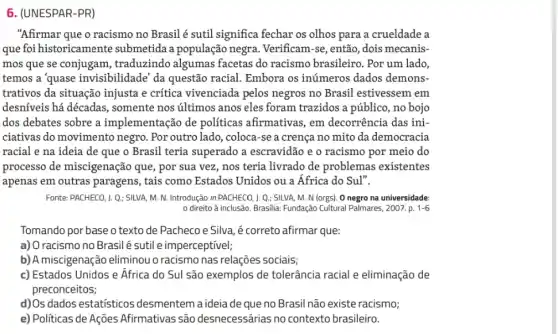 6. (UNESPAR-PR)
"Afirmar que o racismo no Brasil é sutil significa fechar os olhos para a crueldade a
que foi historicamente submetida a população negra. Verificam-se, então , dois mecanis-
mos que se conjugam , traduzindo algumas facetas do racismo brasileiro. Por um lado,
temos a 'quase invisibilidade' da questão racial. Embora os inúmeros dados demons-
trativos da situação injusta e crítica vivenciada pelos negros no Brasil estivessem em
desníveis há décadas , somente nos últimos anos eles foram trazidos a público, no bojo
dos debates sobre a implementação de políticas afirmativas, em decorrência das ini-
ciativas do movimento negro. Por outro lado , coloca-se a crença no mito da democracia
racial e na ideia de que o Brasil teria superado a escravidão e o racismo por meio do
processo de miscigenação que, por sua vez , nos teria livrado de problemas existentes
apenas em outras paragens, tais como Estados Unidos ou a África do Sul".
Fonte: PACHECO, 1. Q: SILVA M. N. Introdução in PACHECO, 1. Q.: SILVA, M N (orgs). 0 negro na universidade:
0 direito à inclusão.Brasilia: Fundação Cultural Palmares 2007. p. 1-6
Tomando por base o texto de Pacheco e Silva, é correto afirmar que:
a) O racismo no Brasil é sutil e imperceptivel;
b) A miscigenação eliminou o racismo nas relações sociais;
c) Estados Unidos e Africa do Sul são exemplos de tolerância racial e eliminação de
preconceitos;
d) Os dados estatísticos desmentem aideia de que no Brasil não existe racismo;
e) Politicas de Ações Afirmativas são desnecessárias no contexto brasileiro.