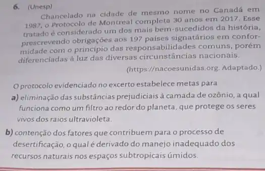 6. (Unesp)
Chancelado na cidade de mesmo nome no Canada em
1987, 0 Protocolo de Montreal completa 30 anos em 2017. Esse
e considerado um dos mais bem-sucedidos da história,
prescrevendo obrigaçōes aos 197 países signatários em confor-
com o princípio das responsabilidades comuns , porém
diferenciadas à luz das diversas circunstâncias nacionais.
(https://nacoesunidas.org Adaptado.)
Oprotocolo evidenciado no excerto estabelece metas para
a) eliminação das substâncias prejudiciais à camada de ozônio, a qual
funciona como um filtro ao redor do planeta que protege os seres
vivos dos raios ultravioleta.
b) contenção dos fatores que contribuem para o processo de
desertificação, o qual derivado do manejo inadequado dos
recursos naturais nos espaços subtropicais úmidos.