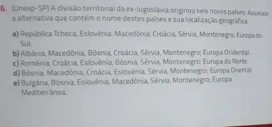 6. (Unesp-SP) A divisão territorial da ex-lugoslávia originou seis novos países. Assinale
a alternativa que contém o nome destes países e sua localização geográfica.
a) República Tcheca Eslovênia, Macedônia , Croácia, Sérvia Montenegro; Europa do
Sul.
b) Albânia, Macedônia Bósnia, Croácia, Sérvia Montenegro; Europa Ocidental
c) Romênia, Croácia Eslovênia, Bósnia , Sérvia, Montenegro Europa do Norte.
d) Bósnia, Macedônia . Croácia, Eslovênia , Sérvia, Montenegro:Europa Oriental.
e) Bulgária, Bósnia Eslovênia, Macedônia , Sérvia, Montenegro;Europa
Mediterrânea.