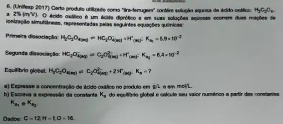 6. (Unifesp 2017) Certo produto utilizado como "tra-ferrugem"contém solução aquosa de ácido oxálico, H_(2)C_(2)O_(4)
a 2% (mVV)
ácido oxálico é um ácido diprótico e em suas soluçbes aquosas ocorrem duas reaçōes de
ionização simultaneas, representadas pelas seguintes equaçôes quimicas:
Primeira dissociação: H_(2)C_(2)O_(4(aq))leftharpoons HC_(2)O_(4(aq))^-+H^+_((aq)):K_(a_(1))=5,9times 10^-2
Segunda dissociação: HC_(2)O_(4(aq))^-leftharpoons C_(2)O_(4(aq))^2-+H_((aq))^+_((aq));K_(a_(2))=6,4times 10^-2
Equilibrio global: H_(2)C_(2)O_(4(aq))leftharpoons C_(2)O_(4(aq))^2-+2H_((aq))^+)K_(a)=?
a) Expresse a concentração de ácido oxálico no produto em g/Leemmol/L
b) Escreva a expressão da constante K_(a) do equilibrio global e calcule seu valor numérico a partir das constantes
K_(a_(1)) e K_(a_(2))
Dados: C=12;H=tO=16