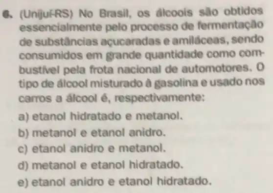 6. (UnijufRS) No Brasil, os álcoois sào obtidos
essencialme nte pelo processo de fermentação
de substânc las acucaradas e amiláceas, sendo
consumidos em grande quantidade como com
bustivel pela frota nacional de automotores. 0
tipo de álcool misturado à gasolina e usado nos
carros a alcool é respectivamente:
a) etanol hidratado e metanol.
b) metanol e etanol anidro.
c) etanol anidro e metanol.
d) metanol e etanol hidratado.
e) etanol anidro e etanol hidratado.