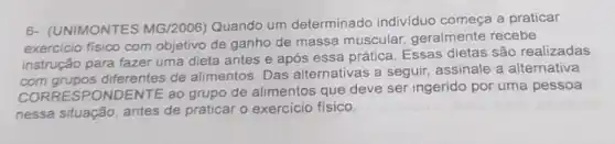 6- (UNIMONTES MG/2006)Quando um determinado individuo começa a praticar
exercicio fisico com objetivo de ganho de massa muscular, geralmente recebe
instrução para fazer uma dieta antes e após essa prática. Essas dietas são realizadas
diferentes de alimentos. Das alternativas a seguir assinale a alternativa
CORRESPONDENTE ao grupo de alimentos que deve ser ingerido por uma pessoa
nessa situação, antes de praticar o exercício físico.