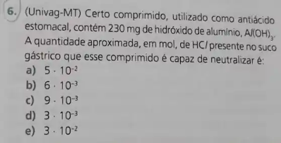 6. (Univag-MT) Certo comprimido, utilizado como antiácido
estomacal.contém 230 mg de hidróxido de alumínio,
Al(OH)_(3)
A quantidade aproximada, em mol, de HCl presente no suco
gástrico que esse comprimido é capaz de neutralizar é:
a) 5cdot 10^-2
b) 6cdot 10^-3
c) 9cdot 10^-3
d) 3cdot 10^-3
e) 3cdot 10^-2