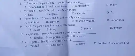 6. "Unruliness" ( para 2 line 4) contextually means __
D. tricky
A. disobedience B. lack worthiness
C. controllable
7. "oversee" (para 3 line 6) contextually means __
D. fix
A. help
B. neglect
C. supervise
8. "prominence" (para 3 line 8) contextually means __
D. importance
A. attention
B. applause
C. standing ovation
9. "evoke" ( para 4 line 9) contextually means __
C. remind
D. express
A. create
B. bring
10. "captivated" (para 4 line 4)contextually means
__
A. repelled B. supported C. called D. attracted
11. it....( para 3 line 5) contextually refers to
__
C. game
D. Football Association(FA)
A. football
B. codification