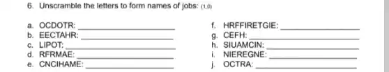 6. Unscramble the letters to form names of jobs: (1,0)
a. OCDOTR: __
f. HRFFIRETGIE: __
b. EECTAHR: __
g. CEFH: __
c. LIPOT: __
h. SIUAMCIN: __
d. RFRMAE: __
i. NIEREGNE: __
e. CNCIHAME: __
j. OCTRA: __