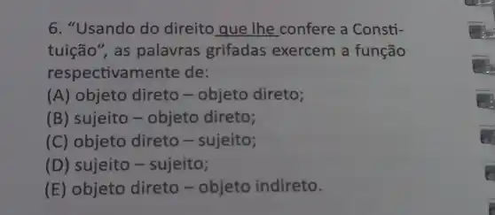 6. "Usando do direito que lhe confere a Consti-
tuição", as palavras grifadas exercem a função
respectivamente de:
(A) objeto direto -objeto direto;
(B) sujeito -objeto direto;
(C) objeto direto -sujeito;
(D) sujeito -sujeito;
(E) objeto direto - objeto indireto.