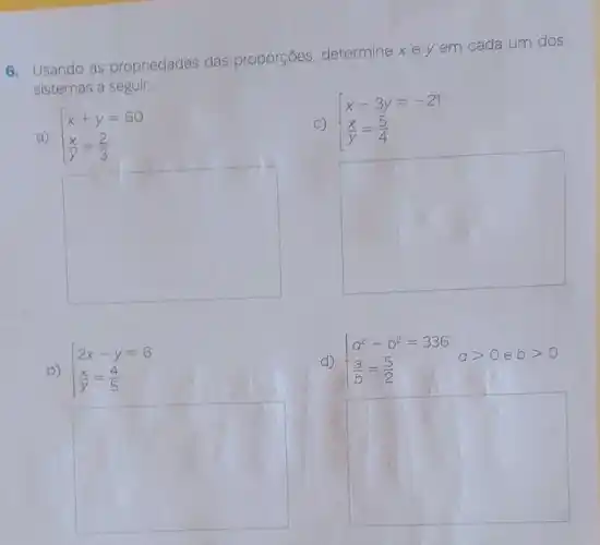 6. Usando as propriedades das proporções, determine xe y em cada um dos
sistemas a seguir.
square 
a)  ) x+y=60 (x)/(y)=(2)/(3) 
C)  ) x-3y=-21 (x)/(y)=(5)/(4) 
square 
b)  ) 2x-y=6 (x)/(y)=(4)/(5) 
d)  ) a^2-b^2=336 (a)/(b)=(5)/(2) agt 0ebgt 0
square 
square