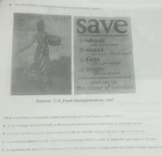 6. Use the political cartoons below to answer the following question.
Source: U.S. Food Administration, 1917
What were these propaganda posters encouraging United States citizens to do?
A. to encourage agricultural self-sufficiency and become less dependent on imported goods
B. to direct farmers to grow fewer crops in order to maintain food prices and help fund the war
C. to persuade citizens to alter their food purchasing habits in order to assist the war effort in