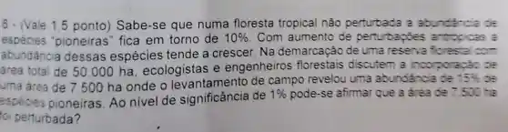 6. (Vale 1.5 ponto) Sabe -se que numa floresta tropical nâo perturbada a abundancia
especies "pioneiras" fica em torno de 10%  Com aumento de perturbapoes antropicas a
abundancia dessas espécies tende a crescer. Na demarcação de uma reserva forestal com
area total de 50 .000 ha , ecologistas e engenheiros florestais discutem a incorporação de
uma area de 7500 ha onde o levantamento de campo revelou uma abundancia de
15% 
especies pioneiras. Ao nivel de significância de
1%  pode-se afirmar que a dreade 7.500 ha
oi perturbada?