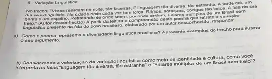 6- Variação Linguística:
No trecho: "Vozes ressoam na noite, táo faceiras, E linguagem tão diversa, táo estranha, A tarde cai um
dia se extinguindo, Na cidade onde cada voz tem força sotaques, códigos táo belos, A fala de sua
gente é um espelho, Retratando de onde veem, por onde andam
(Autor desconhecido) A parti ensão deste poema que retrata a variação
linguística presente na fala do povo brasileiro, elaborado por um autor desconhecido responda:
a) Como o poema representa a diversidade linguistica brasileira? Apresente exemplos do trecho para ilustrar
seu argumento.
b) Considerando a da variação linguística como meio de identidade e cultura, como você
interpreta as falas "linguagem tão diversa, tǎo estranha" e"F alares múltiplos de um Brasil sem freio"?