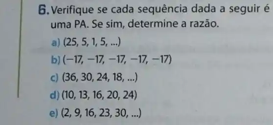 6. Verifique se cada sequência dada a seguir é
uma PA. Se sim , determine a razão.
(25,5,1,5,ldots )
b) (-17,-17,-17,-17,-17)
c) (36,30,24,18,ldots )
d) (10,13,16,20,24)
e) (2,9,16,23,30,ldots )