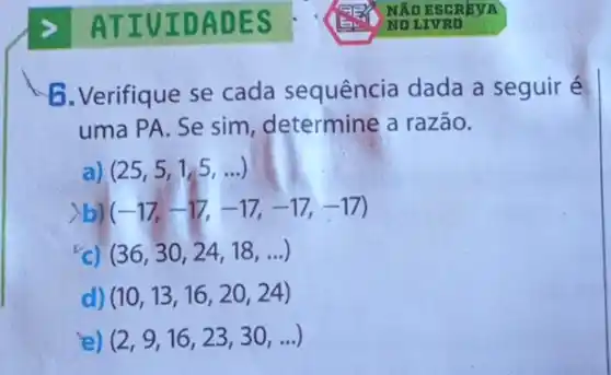 6. Verifique se cada sequência dada a seguiré
uma PA. Se sim determine a razão.
(25,5,1,5,ldots )
(-17,-17,-17,-17,-17)
(36,30,24,18,ldots )
d) (10,13,16,20,24)
ie) (2,9,16,23,30,ldots )